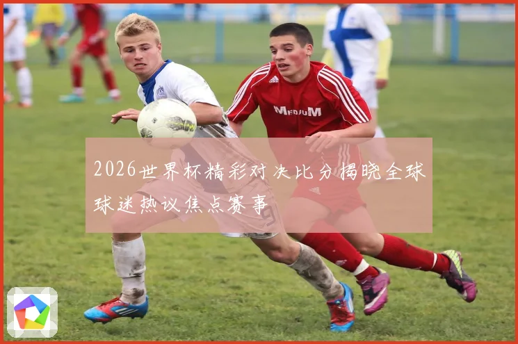 2026世界杯精彩对决比分揭晓全球球迷热议焦点赛事
