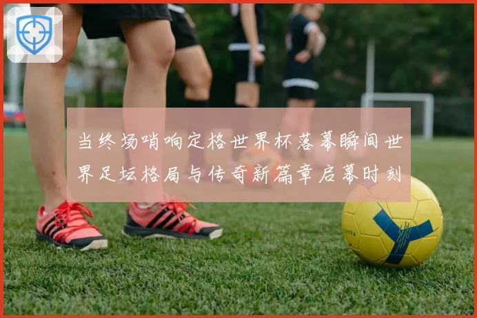 当终场哨响定格世界杯落幕瞬间世界足坛格局与传奇新篇章启幕时刻