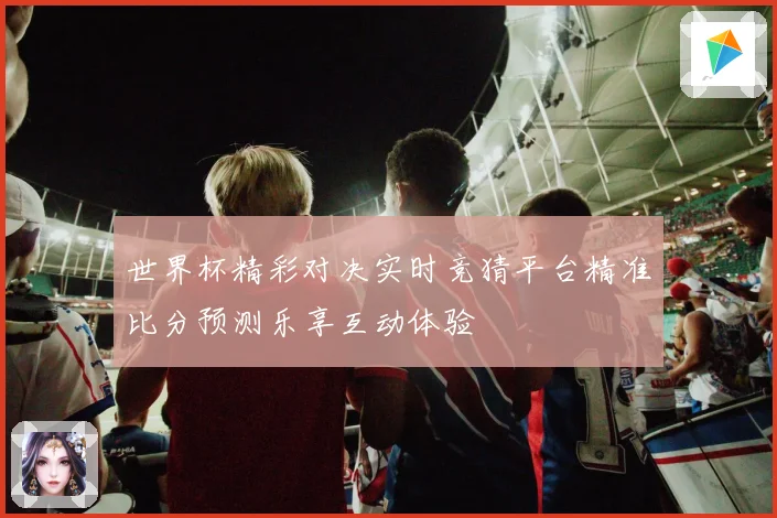 世界杯精彩对决实时竞猜平台精准比分预测乐享互动体验