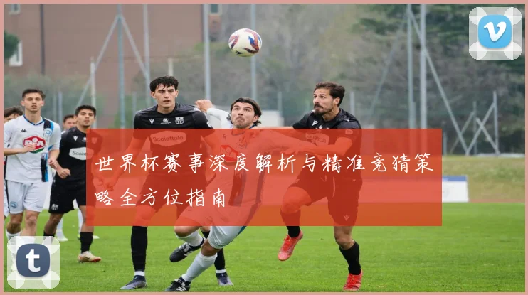 世界杯赛事深度解析与精准竞猜策略全方位指南