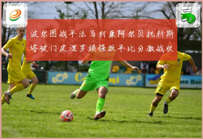 波尔图战平法马利康阿尔贝托科斯塔破门皮涅罗顽强扳平比分激战收场