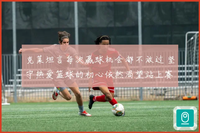 克莱坦言每次赢球机会都不放过 坚守热爱篮球的初心依然渴望站上赛场