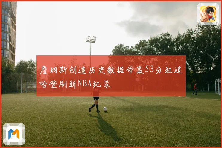 詹姆斯创造历史数据帝轰53分狂追哈登刷新NBA纪录