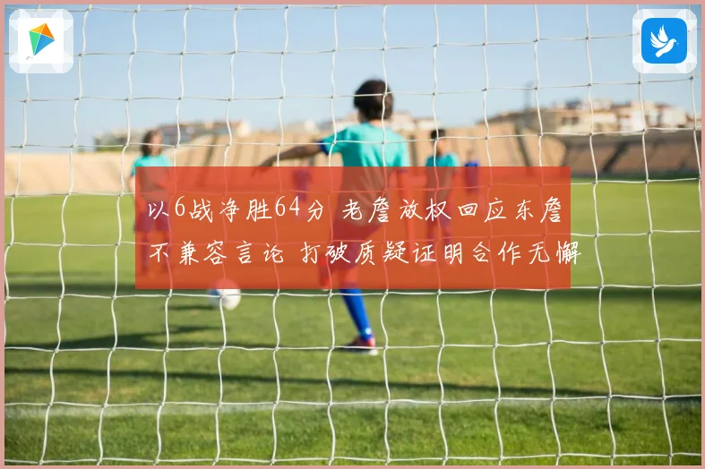 以6战净胜64分 老詹放权回应东詹不兼容言论 打破质疑证明合作无懈可击