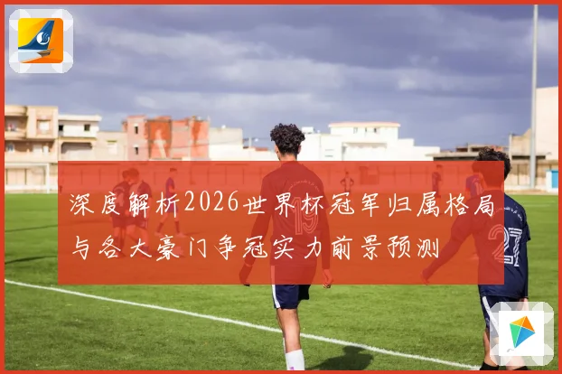 深度解析2026世界杯冠军归属格局与各大豪门争冠实力前景预测⚽