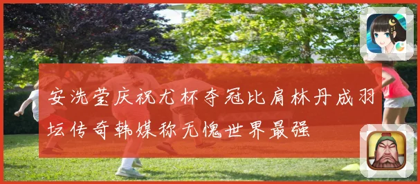 安洗莹庆祝尤杯夺冠比肩林丹成羽坛传奇韩媒称无愧世界最强
